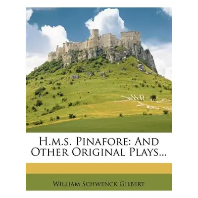 "H.M.S. Pinafore: And Other Original Plays..." - "" ("Gilbert William Schwenck")