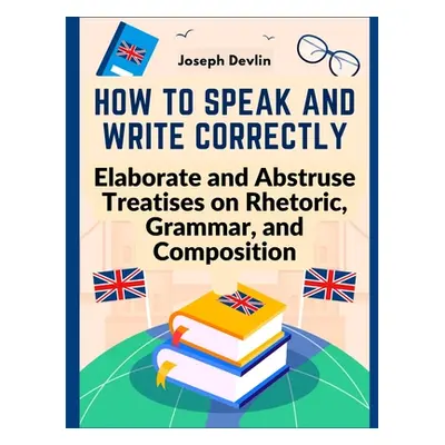 "How to Speak and Write Correctly: Elaborate and Abstruse Treatises on Rhetoric, Grammar, and Co