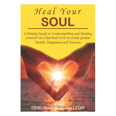 "Heal your Soul: A Simple Guide to Understanding and Healing yourself on a Spiritual level to cr