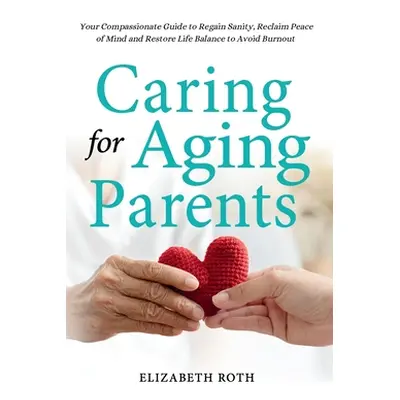 "Caring For Aging Parents: Your Compassionate Guide to Regain Sanity, Reclaim Peace of Mind and 