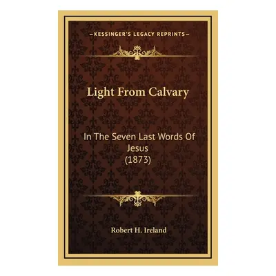 "Light From Calvary: In The Seven Last Words Of Jesus (1873)" - "" ("Ireland Robert H.")