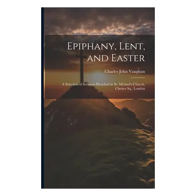 "Epiphany, Lent, and Easter: A Selection of Sermons Preached in St. Michael's Church, Chester Sq