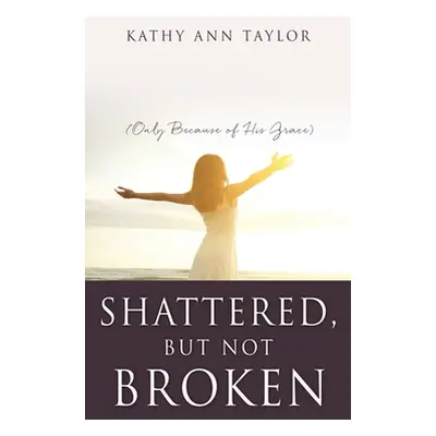 "Shattered, But Not Broken: (Only Because of His Grace)" - "" ("Taylor Kathy Ann")