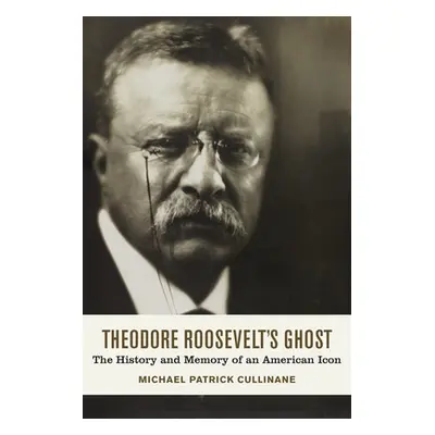 "Theodore Roosevelt's Ghost: The History and Memory of an American Icon" - "" ("Cullinane Michae