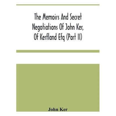 "The Memoirs And Secret Negotiations Of John Ker, Of Kerfland Efq (Part Ii)" - "" ("Ker John")